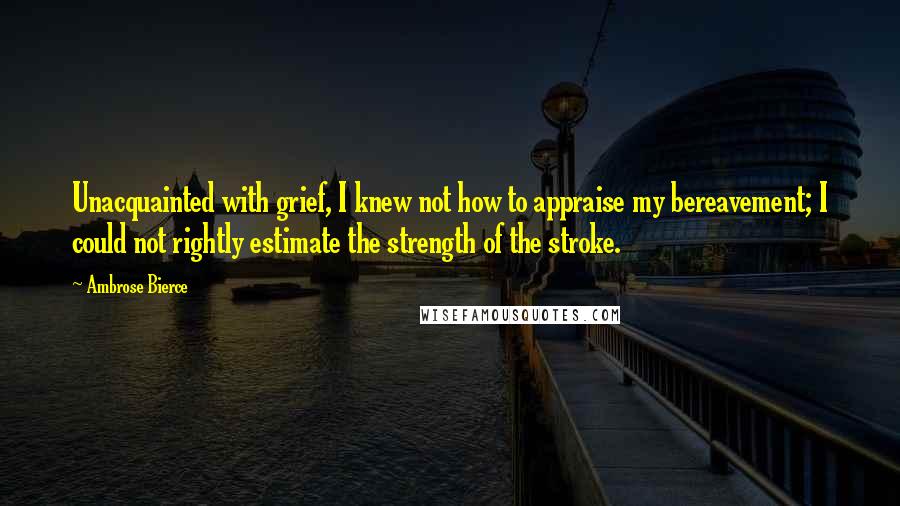 Ambrose Bierce Quotes: Unacquainted with grief, I knew not how to appraise my bereavement; I could not rightly estimate the strength of the stroke.