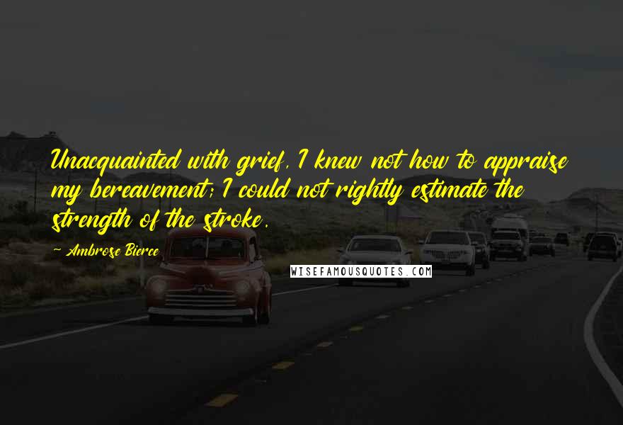 Ambrose Bierce Quotes: Unacquainted with grief, I knew not how to appraise my bereavement; I could not rightly estimate the strength of the stroke.