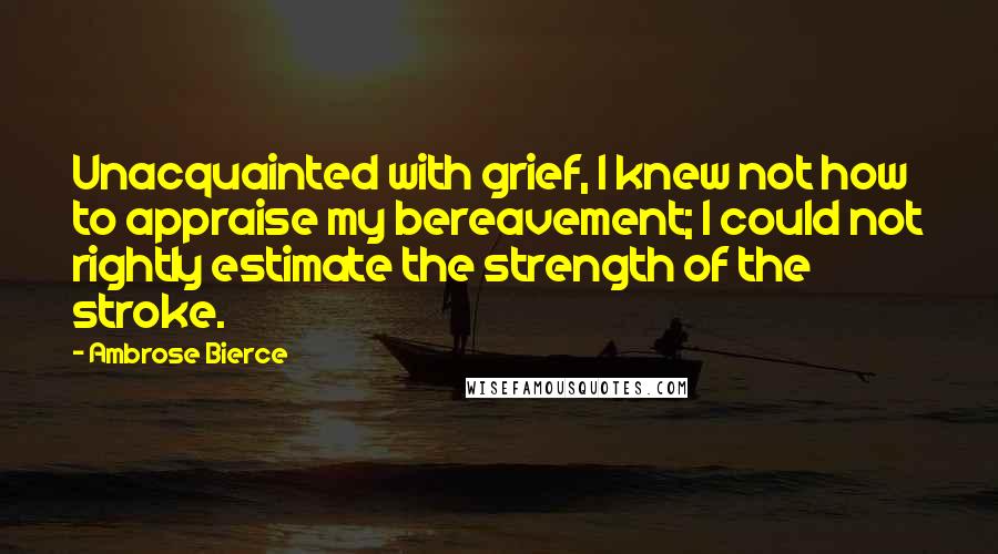 Ambrose Bierce Quotes: Unacquainted with grief, I knew not how to appraise my bereavement; I could not rightly estimate the strength of the stroke.