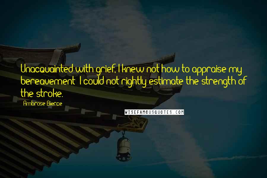 Ambrose Bierce Quotes: Unacquainted with grief, I knew not how to appraise my bereavement; I could not rightly estimate the strength of the stroke.