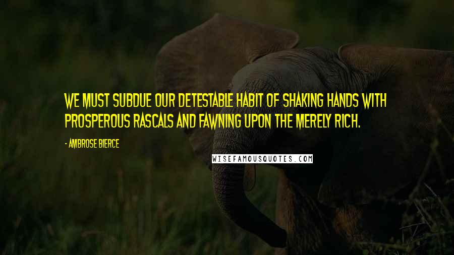 Ambrose Bierce Quotes: We must subdue our detestable habit of shaking hands with prosperous rascals and fawning upon the merely rich.
