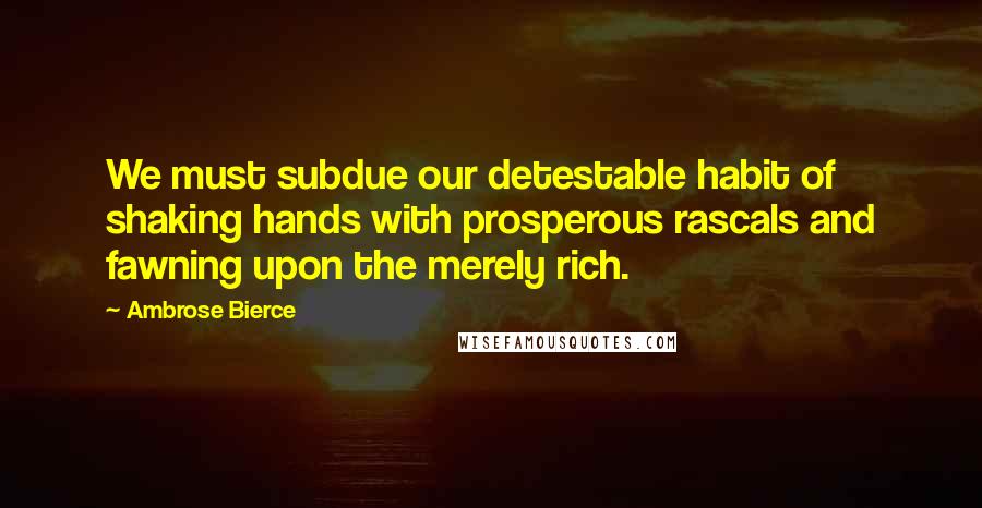 Ambrose Bierce Quotes: We must subdue our detestable habit of shaking hands with prosperous rascals and fawning upon the merely rich.