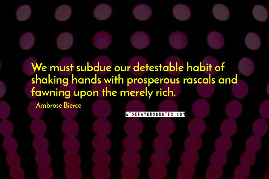 Ambrose Bierce Quotes: We must subdue our detestable habit of shaking hands with prosperous rascals and fawning upon the merely rich.