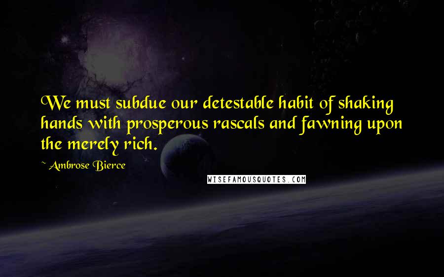 Ambrose Bierce Quotes: We must subdue our detestable habit of shaking hands with prosperous rascals and fawning upon the merely rich.