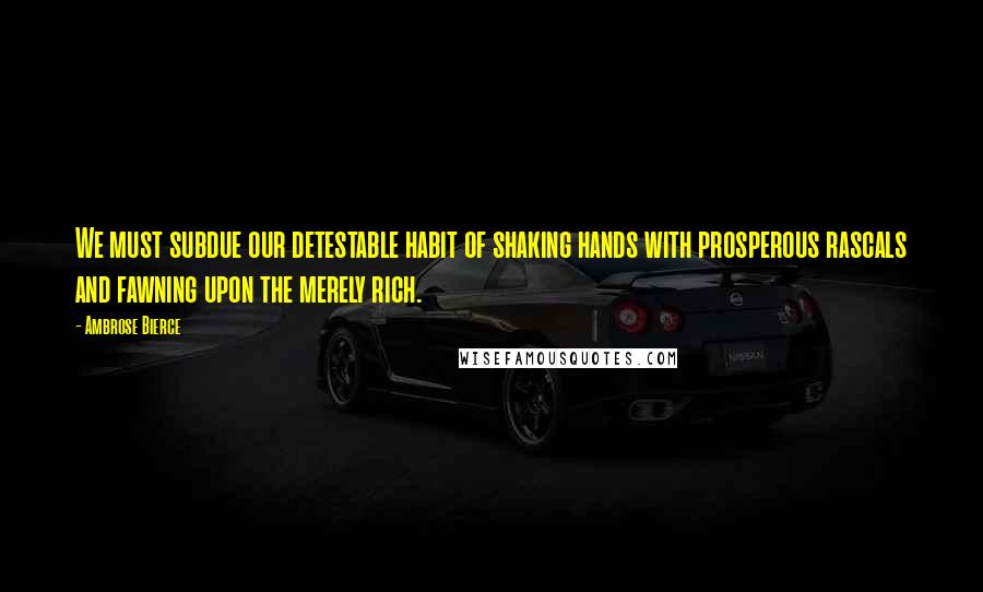 Ambrose Bierce Quotes: We must subdue our detestable habit of shaking hands with prosperous rascals and fawning upon the merely rich.