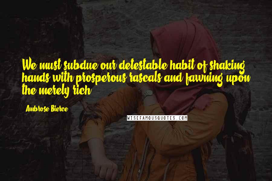 Ambrose Bierce Quotes: We must subdue our detestable habit of shaking hands with prosperous rascals and fawning upon the merely rich.