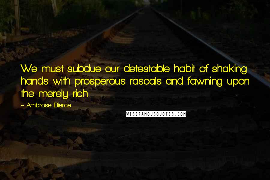 Ambrose Bierce Quotes: We must subdue our detestable habit of shaking hands with prosperous rascals and fawning upon the merely rich.