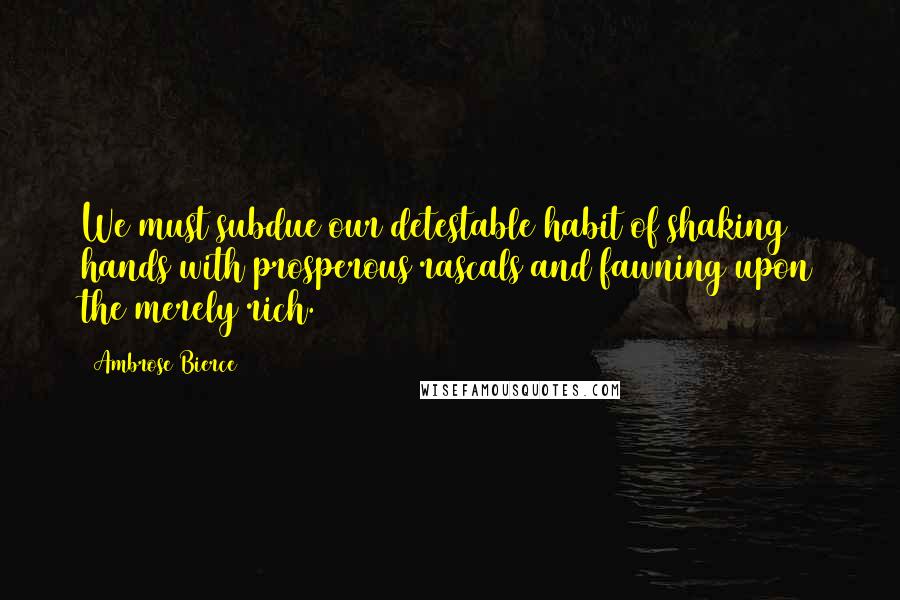 Ambrose Bierce Quotes: We must subdue our detestable habit of shaking hands with prosperous rascals and fawning upon the merely rich.