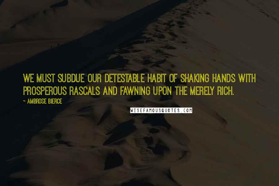 Ambrose Bierce Quotes: We must subdue our detestable habit of shaking hands with prosperous rascals and fawning upon the merely rich.