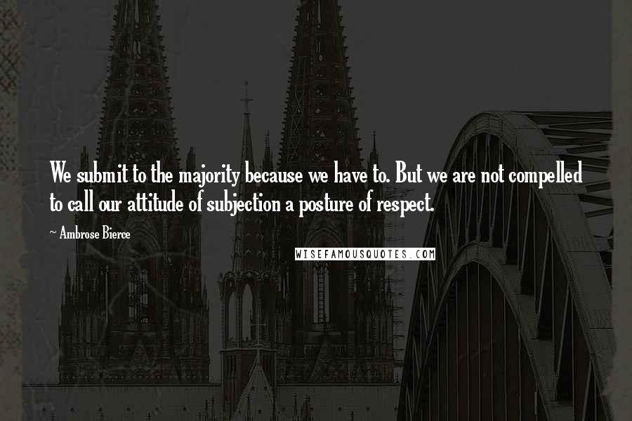 Ambrose Bierce Quotes: We submit to the majority because we have to. But we are not compelled to call our attitude of subjection a posture of respect.