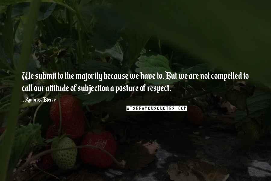 Ambrose Bierce Quotes: We submit to the majority because we have to. But we are not compelled to call our attitude of subjection a posture of respect.