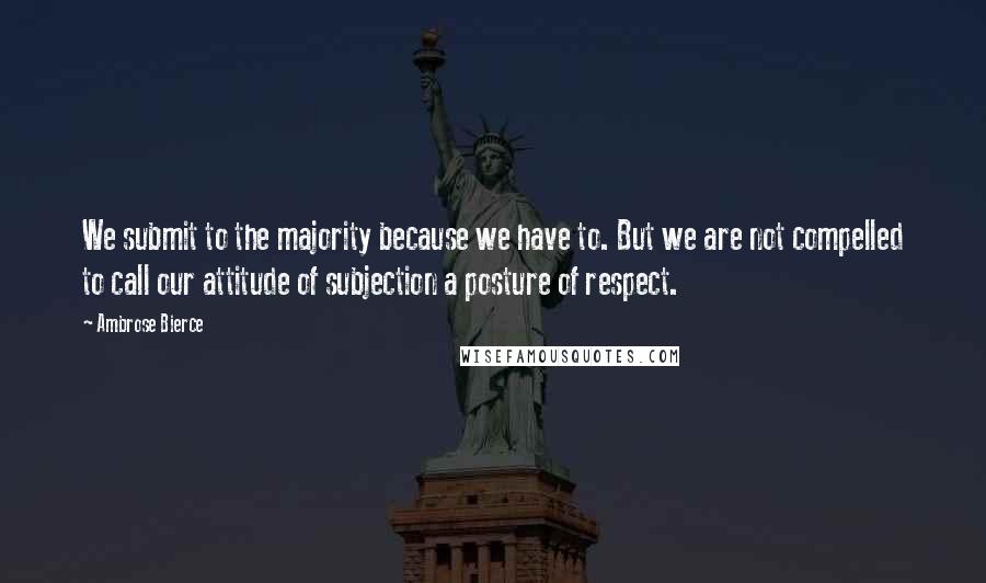 Ambrose Bierce Quotes: We submit to the majority because we have to. But we are not compelled to call our attitude of subjection a posture of respect.