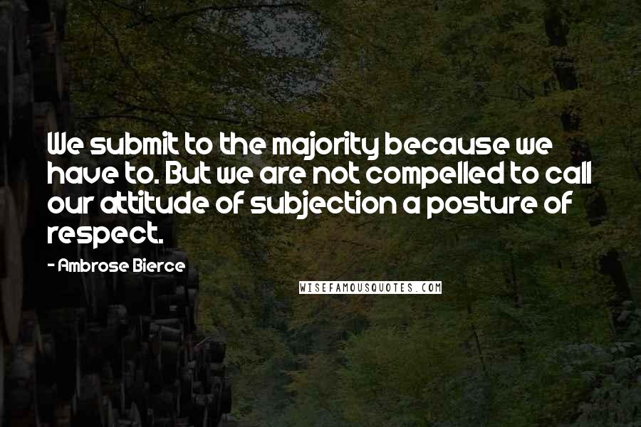 Ambrose Bierce Quotes: We submit to the majority because we have to. But we are not compelled to call our attitude of subjection a posture of respect.