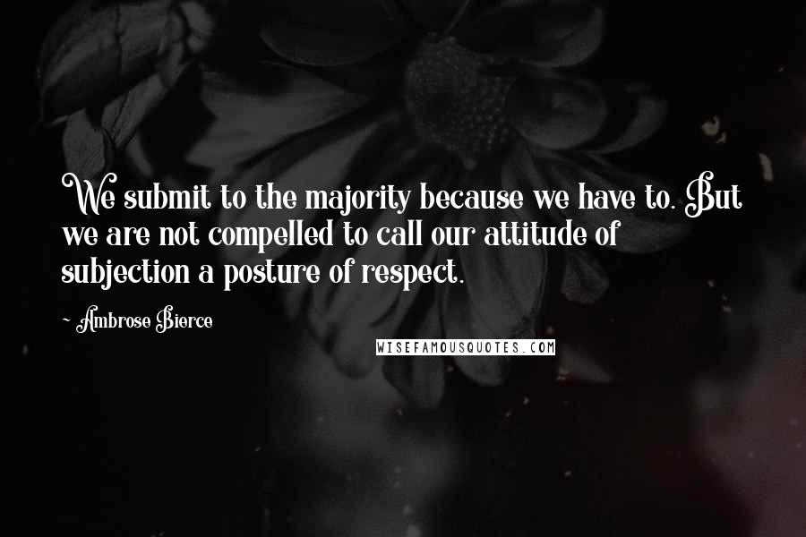 Ambrose Bierce Quotes: We submit to the majority because we have to. But we are not compelled to call our attitude of subjection a posture of respect.