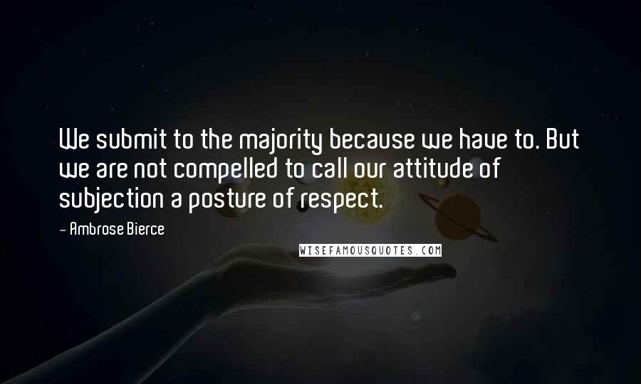 Ambrose Bierce Quotes: We submit to the majority because we have to. But we are not compelled to call our attitude of subjection a posture of respect.