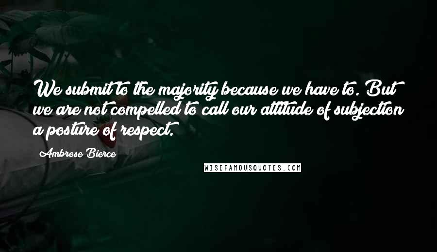 Ambrose Bierce Quotes: We submit to the majority because we have to. But we are not compelled to call our attitude of subjection a posture of respect.