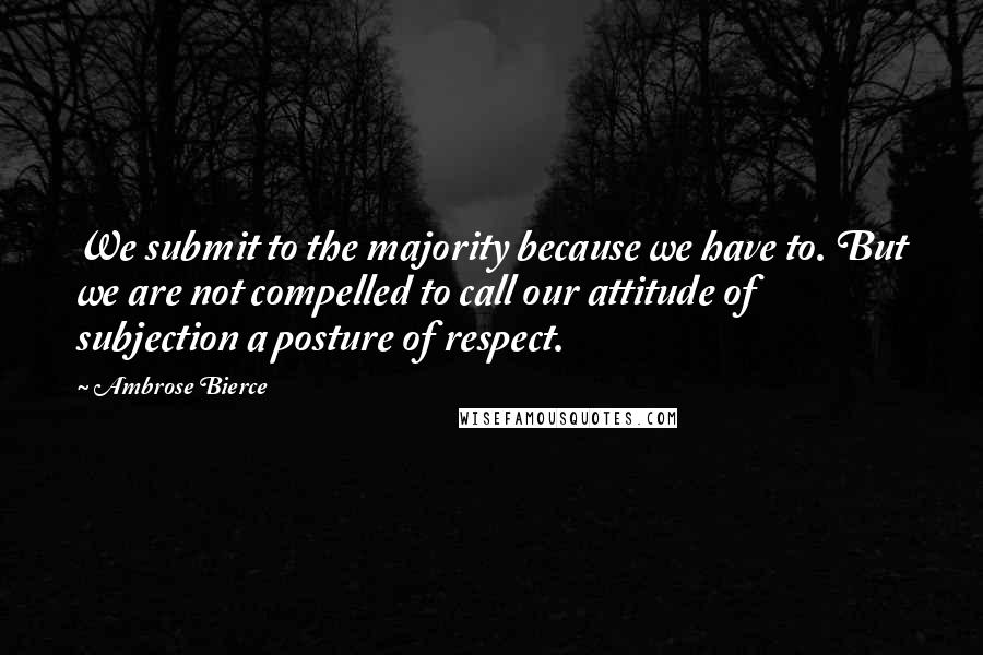 Ambrose Bierce Quotes: We submit to the majority because we have to. But we are not compelled to call our attitude of subjection a posture of respect.