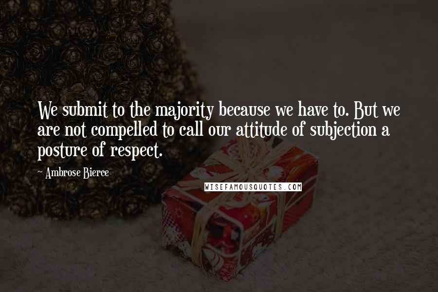 Ambrose Bierce Quotes: We submit to the majority because we have to. But we are not compelled to call our attitude of subjection a posture of respect.