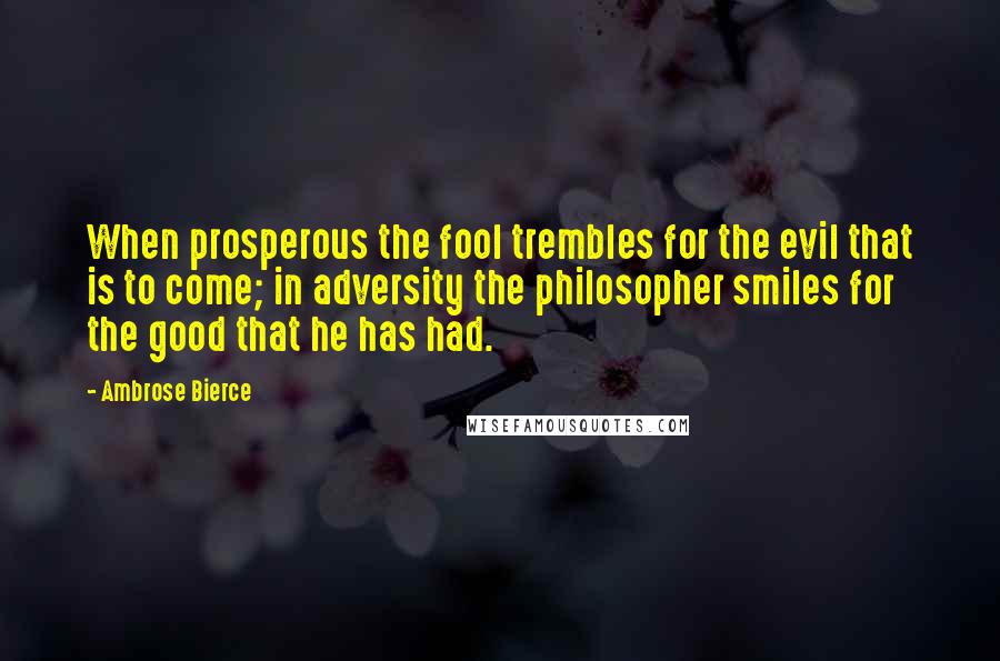 Ambrose Bierce Quotes: When prosperous the fool trembles for the evil that is to come; in adversity the philosopher smiles for the good that he has had.