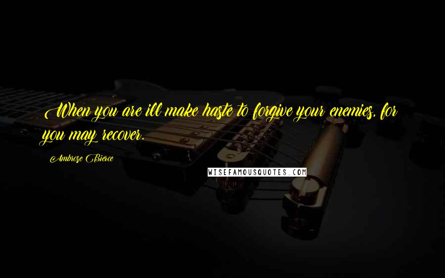Ambrose Bierce Quotes: When you are ill make haste to forgive your enemies, for you may recover.