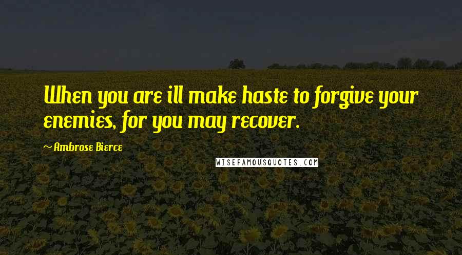 Ambrose Bierce Quotes: When you are ill make haste to forgive your enemies, for you may recover.