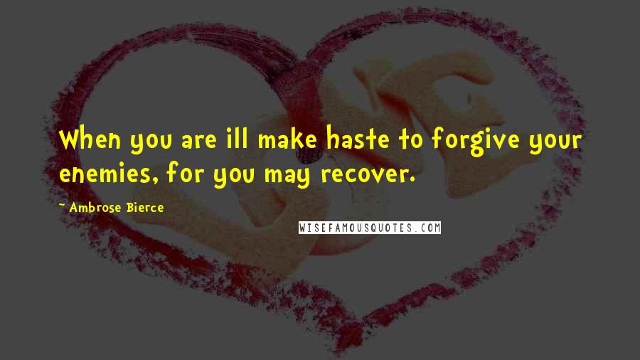 Ambrose Bierce Quotes: When you are ill make haste to forgive your enemies, for you may recover.