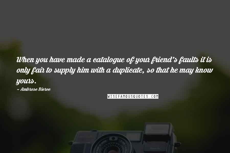 Ambrose Bierce Quotes: When you have made a catalogue of your friend's faults it is only fair to supply him with a duplicate, so that he may know yours.