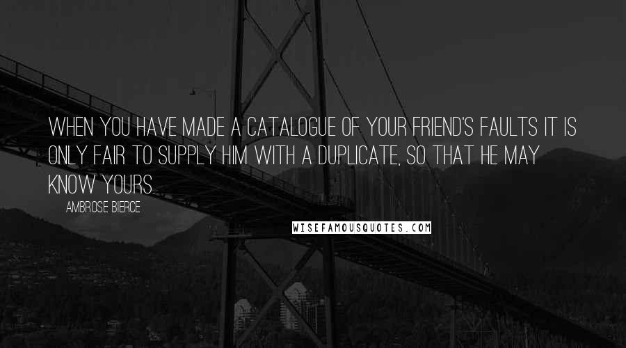 Ambrose Bierce Quotes: When you have made a catalogue of your friend's faults it is only fair to supply him with a duplicate, so that he may know yours.