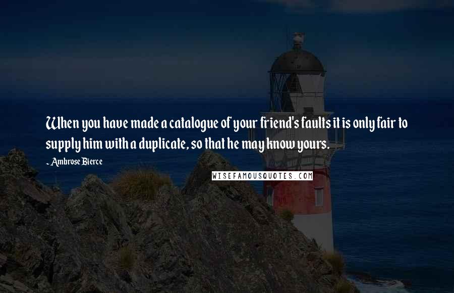 Ambrose Bierce Quotes: When you have made a catalogue of your friend's faults it is only fair to supply him with a duplicate, so that he may know yours.