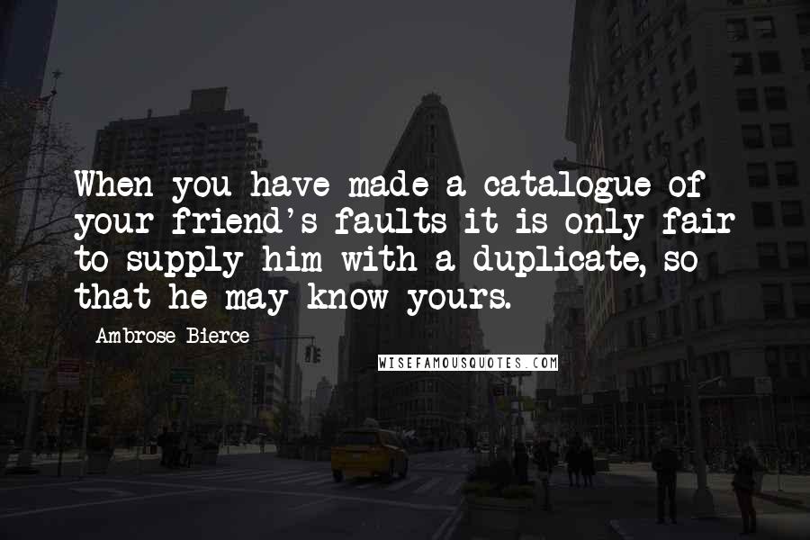 Ambrose Bierce Quotes: When you have made a catalogue of your friend's faults it is only fair to supply him with a duplicate, so that he may know yours.