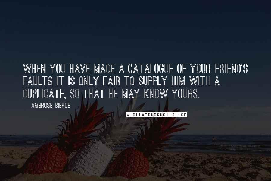 Ambrose Bierce Quotes: When you have made a catalogue of your friend's faults it is only fair to supply him with a duplicate, so that he may know yours.