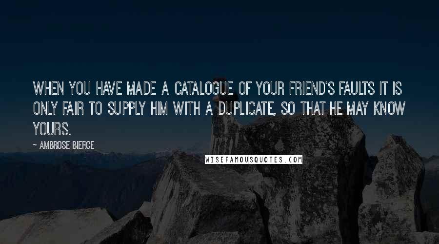 Ambrose Bierce Quotes: When you have made a catalogue of your friend's faults it is only fair to supply him with a duplicate, so that he may know yours.