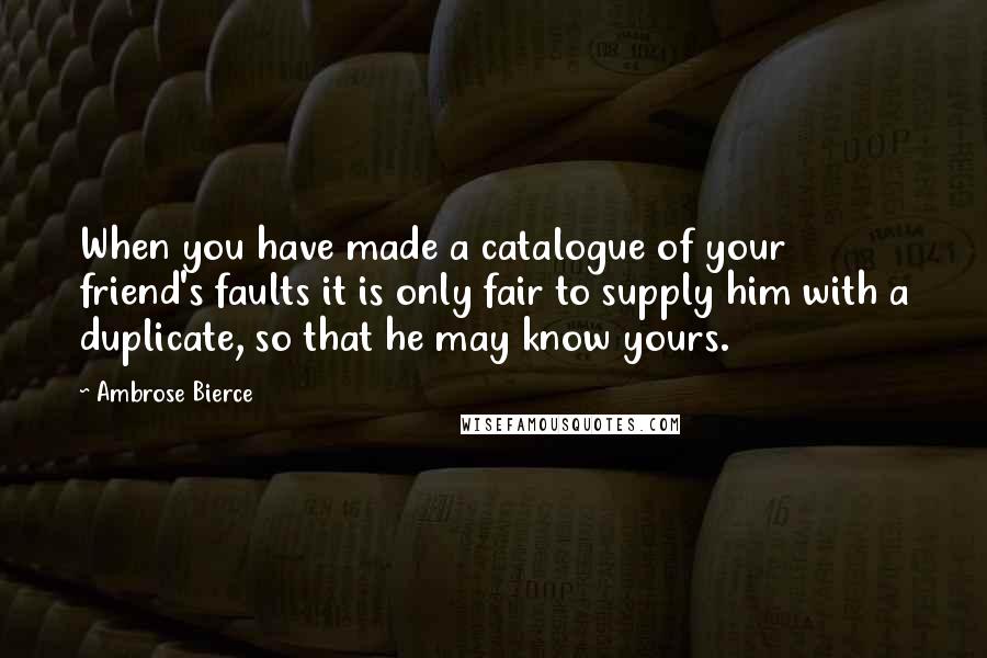 Ambrose Bierce Quotes: When you have made a catalogue of your friend's faults it is only fair to supply him with a duplicate, so that he may know yours.