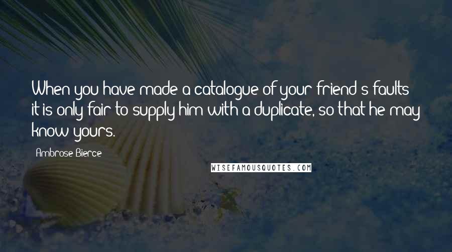 Ambrose Bierce Quotes: When you have made a catalogue of your friend's faults it is only fair to supply him with a duplicate, so that he may know yours.