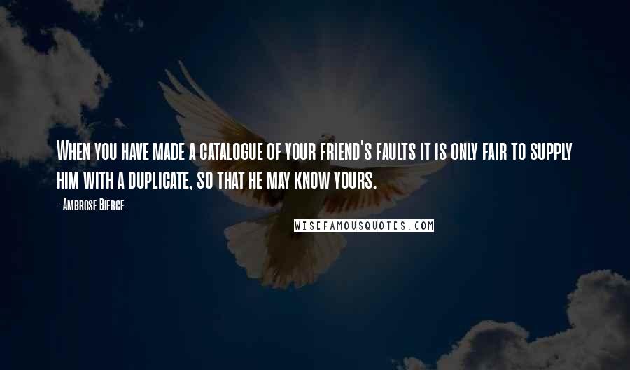 Ambrose Bierce Quotes: When you have made a catalogue of your friend's faults it is only fair to supply him with a duplicate, so that he may know yours.