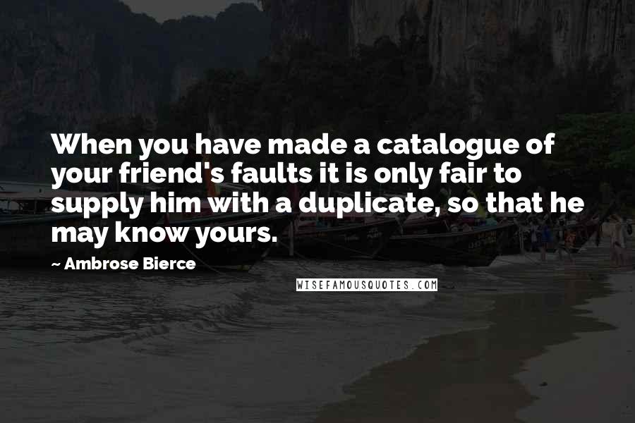 Ambrose Bierce Quotes: When you have made a catalogue of your friend's faults it is only fair to supply him with a duplicate, so that he may know yours.