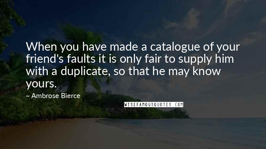 Ambrose Bierce Quotes: When you have made a catalogue of your friend's faults it is only fair to supply him with a duplicate, so that he may know yours.