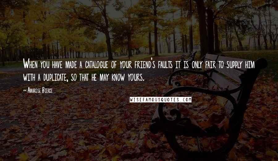 Ambrose Bierce Quotes: When you have made a catalogue of your friend's faults it is only fair to supply him with a duplicate, so that he may know yours.