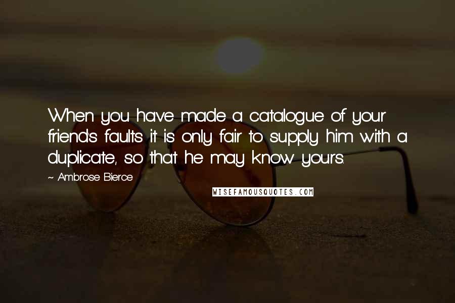 Ambrose Bierce Quotes: When you have made a catalogue of your friend's faults it is only fair to supply him with a duplicate, so that he may know yours.