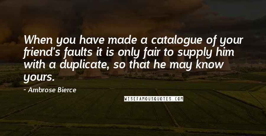 Ambrose Bierce Quotes: When you have made a catalogue of your friend's faults it is only fair to supply him with a duplicate, so that he may know yours.