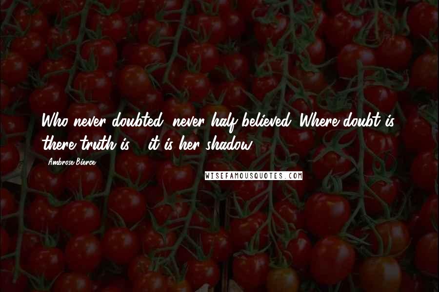 Ambrose Bierce Quotes: Who never doubted, never half believed. Where doubt is, there truth is - it is her shadow.