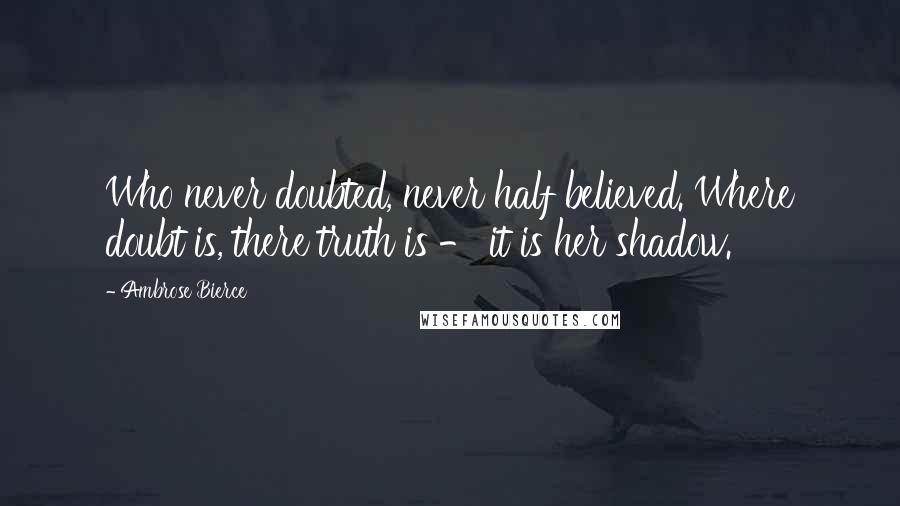 Ambrose Bierce Quotes: Who never doubted, never half believed. Where doubt is, there truth is - it is her shadow.