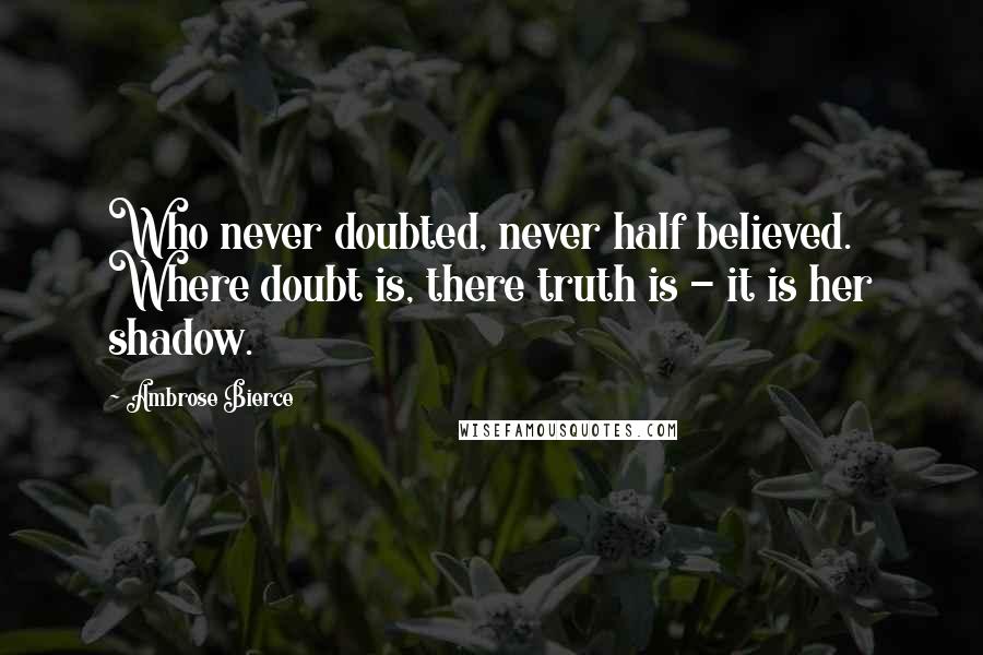 Ambrose Bierce Quotes: Who never doubted, never half believed. Where doubt is, there truth is - it is her shadow.