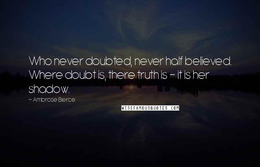 Ambrose Bierce Quotes: Who never doubted, never half believed. Where doubt is, there truth is - it is her shadow.