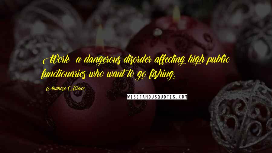 Ambrose Bierce Quotes: Work: a dangerous disorder affecting high public functionaries who want to go fishing.