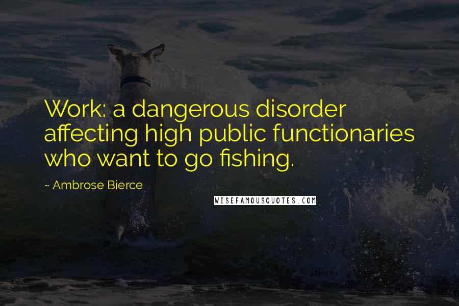 Ambrose Bierce Quotes: Work: a dangerous disorder affecting high public functionaries who want to go fishing.