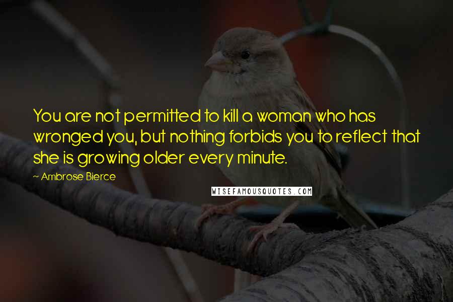 Ambrose Bierce Quotes: You are not permitted to kill a woman who has wronged you, but nothing forbids you to reflect that she is growing older every minute.