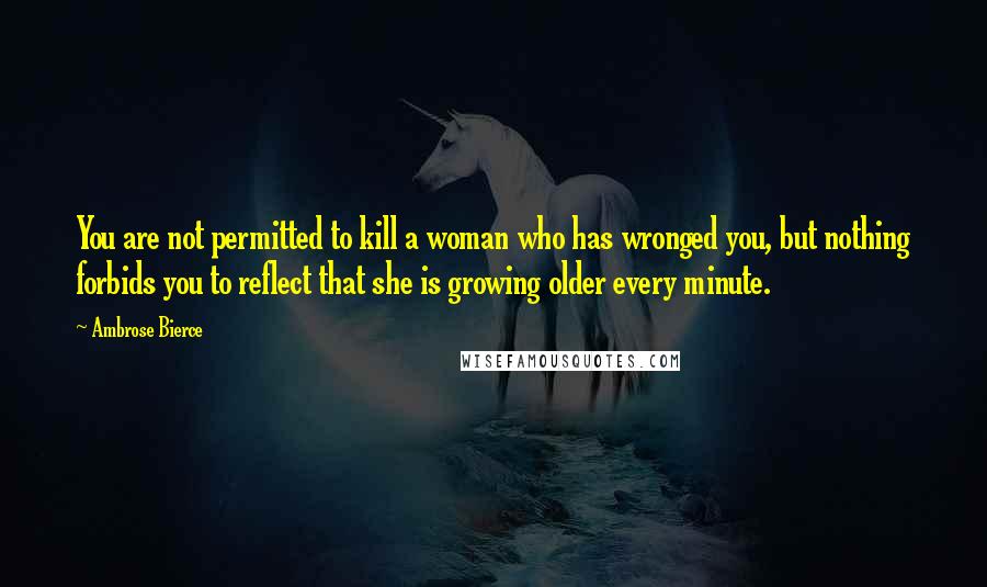 Ambrose Bierce Quotes: You are not permitted to kill a woman who has wronged you, but nothing forbids you to reflect that she is growing older every minute.