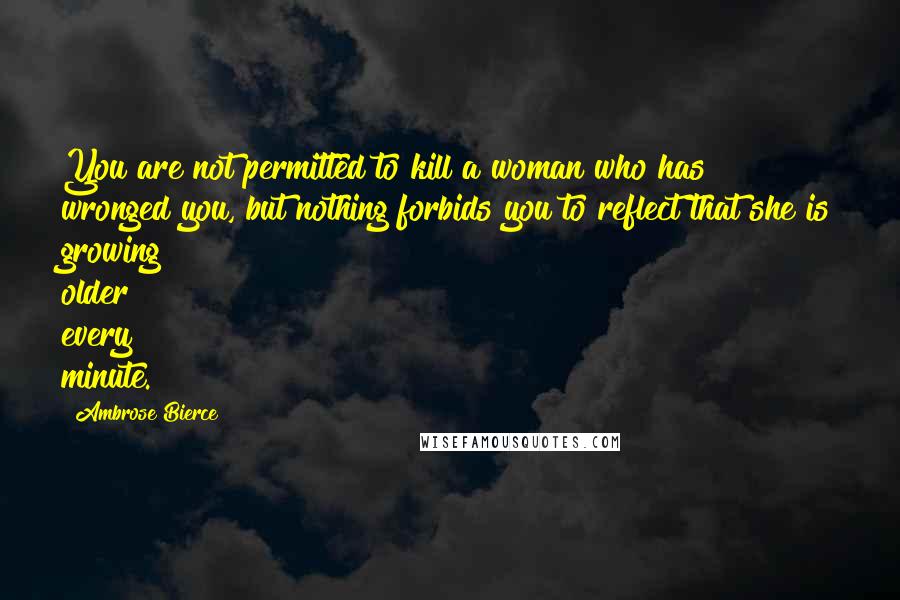 Ambrose Bierce Quotes: You are not permitted to kill a woman who has wronged you, but nothing forbids you to reflect that she is growing older every minute.