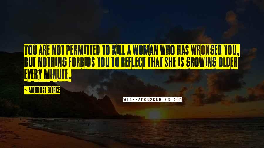 Ambrose Bierce Quotes: You are not permitted to kill a woman who has wronged you, but nothing forbids you to reflect that she is growing older every minute.